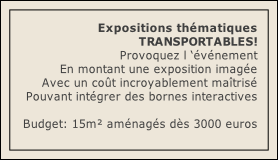 Expositions thématiques
TRANSPORTABLES! 
Provoquez l ‘événement 
En montant une exposition imagée
Avec un coût incroyablement maîtrisé
Pouvant intégrer des bornes interactives

Budget: 15m² aménagés dès 3000 euros 
